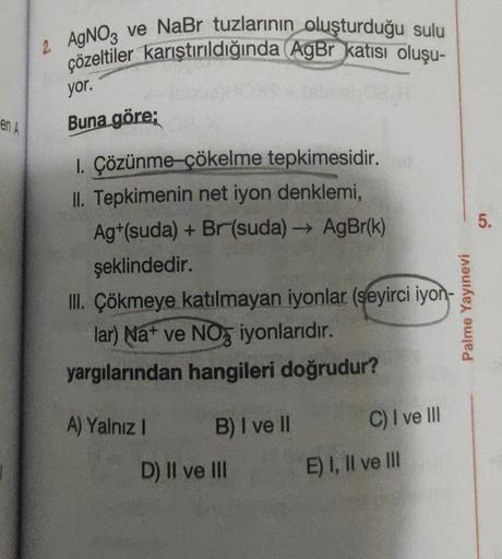 en A
2 AgNO3 ve NaBr tuzlarının oluşturduğu sulu
çözeltiler karıştırıldığında (AgBr katısı oluşu-
yor.
Buna göre;
1. Çözünme-çökelme tepkimesidir.
II. Tepkimenin net iyon denklemi,
Ag+(suda) + Br(suda) →→ AgBr(k)
şeklindedir.
III. Çökmeye katılmayan iyonla