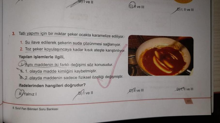 BI ve II
3. Tatlı yapımı için bir miktar şeker ocakta karamelize ediliyor.
1. Su ilave edilerek şekerin suda çözünmesi sağlanıyor.
2. Toz şeker koyulaşıncaya kadar kısık ateşte karıştırılıyor.
Yapılan işlemlerle ilgili,
Aynı maddenin iki farklı değişimi sö