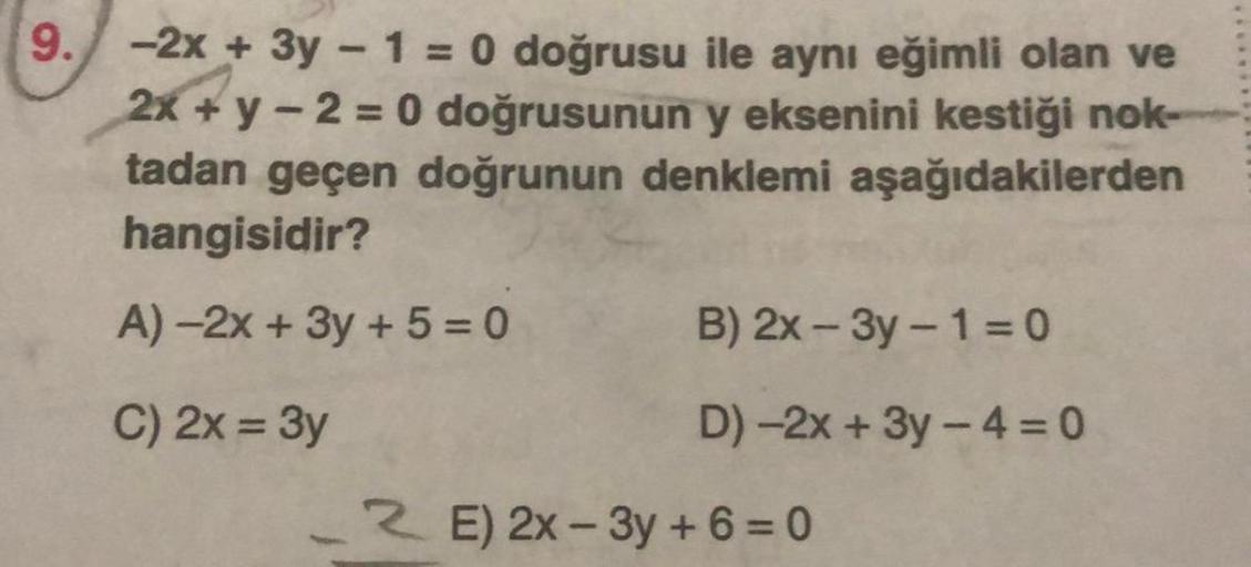 9. -2x + 3y - 1 = 0 doğrusu ile aynı eğimli olan ve
2x+y-2=0 doğrusunun y eksenini kestiği nok-
tadan geçen doğrunun denklemi aşağıdakilerden
hangisidir?
A)-2x + 3y + 5 =0
C) 2x = 3y
B) 2x-3y-1=0
D)-2x + 3y -4 = 0
E) 2x-3y+6=0