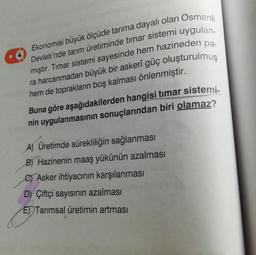 Ekonomisi büyük ölçüde tarıma dayalı olan Osmanlı
Devleti'nde tarım üretiminde tımar sistemi uygulan-
mıştır. Tımar sistemi sayesinde hem hazineden pa-
ra harcanmadan büyük bir askerî güç oluşturulmuş
hem de toprakların boş kalması önlenmiştir.
Buna göre aşağıdakilerden hangisi timar sistemi-
nin uygulanmasının sonuçlarından biri olamaz?
A) Üretimde sürekliliğin sağlanması
B) Hazinenin maaş yükünün azalması
e) Asker ihtiyacının karşılanması
D) Çiftçi sayısının azalması
E) Tarımsal üretimin artması