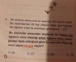 8. Bir sinema salonunda bir seansta 100 seyirci vardır.
Bu seyircilerden 60 kişi yetişkin bileti, geri kalanlar
ise öğrenci bileti ile sinemaya girmişlerdir.
O
3<1
Bu seyirciler arasından seçilecek bir kişinin kız
öğrenci olma olasılığı erkek öğrenci olma olasılı-
ğından fazla olduğuna göre bu salonda erkek öğ-
renci sayısı en çok kaçtır?
A) 40
B) 21
(C) 200 ms D) 19