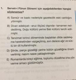 1.
Servet-i Fünun Dönemi için aşağıdakilerden hangisi
söylenemez?
A) Sansür ve baskı nedeniyle gazetecilik eski canlılığını
yitirmiştir.
B) Divan edebiyatı -aruz ölçüsü dışında- tamamen red-
dedilmiş, Doğu kültürü yerine Batı kültürü tercih edil-
miştir.
C) Tanzimat birinci döneminde başlatılan dilde sadeleş-
me hareketinden vazgeçilmiş, son derece ağır ve süs-
lü bir dil kullanılmıştır.
D) Şiirde, parça güzelliği yerine bütün güzelliğine önem
verilmiş; nazım nesre yaklaştırılmıştır.
E) Romanlarda bireyi eğitme, toplumu düzeltme ona yön
verme amacı güdülmüştür.