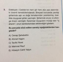 3.
Edebiyat-ı Cedide'nin hem şiir hem düz yazı alanında-
ki önemli temsilcilerindendir. Bireysel konularda yazdığı
şiirlerinde aşk ve doğa temalarından yararlanmış, özel-
likle duygusal şiirler yazmıştır. Şiirlerinde aruza ve ahen-
ge önem vermiştir. Karamsar duyguların müziği olan "iç
ahenk", onun sembolizmden etkilendiğini gösterir.
Bu parçada sözü edilen sanatçı aşağıdakilerden han-
gisidir?
A) Cenap Şahabettin
B) Ahmet Haşim
C) Tevfik Fikret
D) Mehmet Rauf
E) Hüseyin Cahit Yalçın