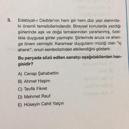 3.
Edebiyat-ı Cedide'nin hem şiir hem düz yazı alanında-
ki önemli temsilcilerindendir. Bireysel konularda yazdığı
şiirlerinde aşk ve doğa temalarından yararlanmış, özel-
likle duygusal şiirler yazmıştır. Şiirlerinde aruza ve ahen-
ge önem vermiştir. Karamsar duyguların müziği olan "iç
ahenk", onun sembolizmden etkilendiğini gösterir.
Bu parçada sözü edilen sanatçı aşağıdakilerden han-
gisidir?
A) Cenap Şahabettin
B) Ahmet Haşim
C) Tevfik Fikret
D) Mehmet Rauf
E) Hüseyin Cahit Yalçın