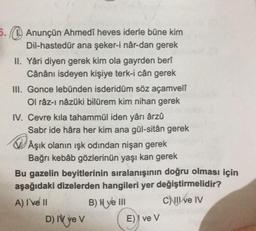 5. Anunçün Ahmedî heves iderle büne kim
Dil-hastedür ana şeker-i nâr-dan gerek
II. Yâri diyen gerek kim ola gayrden berî
Cânânı isdeyen kişiye terk-i cân gerek
III. Gonce lebünden isderidüm söz açamvelî
Ol râz-ı nâzüki bilürem kim nihan gerek
IV. Cevre kila tahammül iden yârı ârzû
Sabr ide hâra her kim ana gül-sitân gerek
Âşık olanın ışk odindan nişan gerek
Bağrı kebab gözlerinün yaşı kan gerek
Bu gazelin beyitlerinin sıralanışının doğru olması için
aşağıdaki dizelerden hangileri yer değiştirmelidir?
A) I've II
B) ve III
C) II ve IV
D) IV ye V
E) ve V