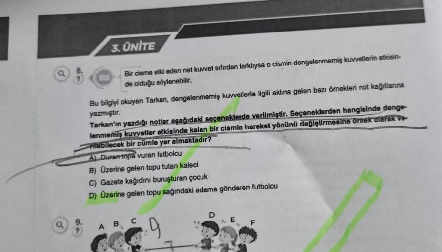Q
Q
8.
?
9.
?
3. ÜNİTE
Bir cisme etki eden net kuvvet sıfırdan farklıysa o cismin dengelenmemiş kuvvetlerin etkisin-
de olduğu söylenebilir.
Bu bilgiyi okuyan Tarkan, dengelenmemiş kuvvetlerle ilgili aklına gelen bazı örnekleri not kağıtlarına
yazmıştır.
T