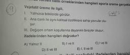 9
Vejetatif üreme ile ilgili,
1. Yalnızca bitkilerde görülür.
II. Ana canlı ile aynı kalıtsal özelliklere sahip yavrular olu-
şur.
III. Değişen ortam koşullarına dayanıklı bireyler oluşur.
ifadelerinden hangileri doğrudur?
B) I ve II
A) Yalnız II
örneklerinden hangileri sporia üreme gerçekle
Cups
D) II ve III
a
C) I ve III
E) I, II ve III
popřıdaki ifadelerden hangisi