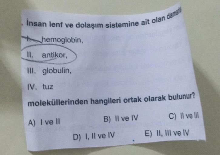 İnsan lenf ve dolaşım sistemine ait olan damar
hemoglobin,
II. antikor,
III. globulin,
IV. tuz
moleküllerinden hangileri ortak olarak bulunur?
A) I ve Il
B) II ve IV
C) II ve III
D) I, II ve IV
E) II, III ve IV