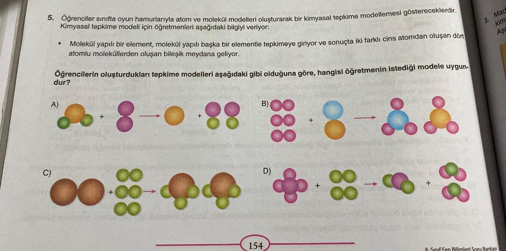 5. Öğrenciler sınıfta oyun hamurlarıyla atom ve molekül modelleri oluşturarak bir kimyasal tepkime modellemesi göstereceklerdir.
Kimyasal tepkime modeli için öğretmenleri aşağıdaki bilgiyi veriyor:
●
C)
A)
Molekül yapılı bir element, molekül yapılı başka b