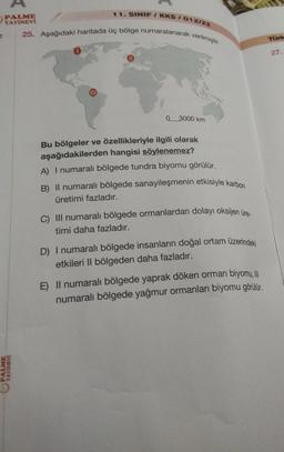 11. SINIF / KKS/ 012/22
PALME
YAYINEVİ
25. Aşağıdaki haritada üç bölge numaralanarak verilmiştir.
PALM
0
3000 km
Bu bölgeler ve özellikleriyle ilgili olarak
aşağıdakilerden hangisi söylenemez?
A) I numaralı bölgede tundra biyomu görülür.
B) II numaralı bölgede sanayileşmenin etkisiyle karbon
üretimi fazladır.
C) III numaralı bölgede ormanlardan dolayı oksijen üre-
timi daha fazladır.
D) I numaralı bölgede insanların doğal ortam üzerindeki
etkileri Il bölgeden daha fazladır.
E) Il numaralı bölgede yaprak döken orman biyomu, III
numaralı bölgede yağmur ormanları biyomu görülür.
Türk
27.