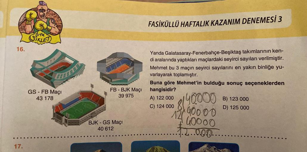 16.
17.
Orta
GS - FB Maçı
43 178
FB - BJK Maçı
39 975
BJK - GS Maçı
40 612
FASİKÜLLÜ HAFTALIK KAZANIM DENEMESİ 3
Yanda Galatasaray-Fenerbahçe-Beşiktaş takımlarının ken-
di aralarında yaptıkları maçlardaki seyirci sayıları verilmiştir.
Mehmet bu 3 maçın sey