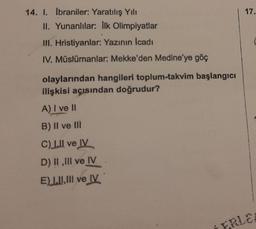 14. I. İbraniler: Yaratılış Yılı
II. Yunanlılar: Ilk Olimpiyatlar
III. Hristiyanlar: Yazının İcadı
IV. Müslümanlar: Mekke'den Medine'ye göç
olaylarından hangileri toplum-takvim başlangıcı
ilişkisi açısından doğrudur?
A) I ve II
B) II ve Ill
C) L.Il ve IV
D) II,III ve IV
E) LII, III ve IV
17.
FRLE