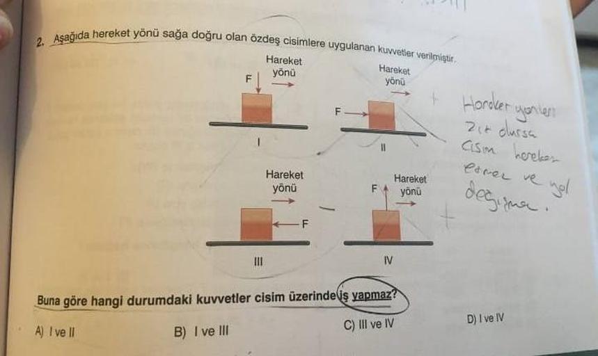 2. Aşağıda hereket yönü sağa doğru olan özdeş cisimlere uygulanan kuvvetler verilmiştir.
Hareket
yönü
Hareket
yönü
Hareket
yönü
Hareket
vönü
Buna göre hangi durumdaki kuvvetler cisim üzerinde iş yapmaz?
A) I ve II
B) I ve III
C) III ve IV
+ Horoker yonten
