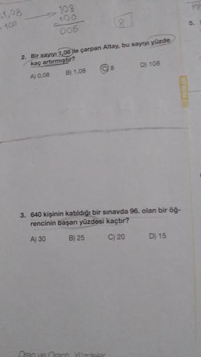 $1,08
- 100
108
100
008
2. Bir sayıyı 1,08 ile çarpan Altay, bu sayıyı yüzde
kaç artırmıştır?
A) 0,08
B) 1,08
Ⓒ 8
D) 108
Oran ve Oranti. Yüzdeler
3. 640 kişinin katıldığı bir sınavda 96. olan bir öğ-
rencinin başarı yüzdesi kaçtır?
A) 30
B) 25
C) 20
HEZ YA