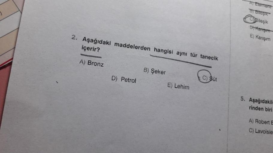 2. Aşağıdaki maddelerden hangisi aynı tür tanecik
içerir?
A) Bronz
D) Petrol
B) Şeker
E) Lehim
C) Süt
A) Element
By Bileşik
CBileşik
DY Kangim
E) Karışım
5. Aşağıdakil
rinden biri
A) Robert E
C) Lavoisie