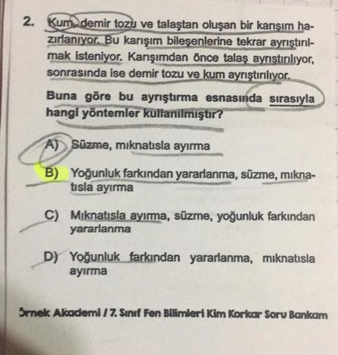2. Kum demir tozu ve talaştan oluşan bir karışım ha-
zırlanıyor. Bu karışım bileşenlerine tekrar ayrıştırıl-
mak isteniyor. Karışımdan önce talaş ayrıştırılıyor,
sonrasında ise demir tozu ve kum ayrıştırılıyor.
Buna göre bu ayrıştırma esnasında sırasıyla
h