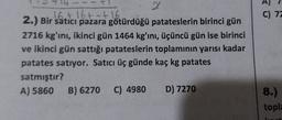 2
16 +16+=+1.6.
2.) Bir satıcı pazara götürdüğü patateslerin birinci gün
2716 kg'ını, ikinci gün 1464 kg'ını, üçüncü gün ise birinci
ve ikinci gün sattığı patateslerin toplamının yarısı kadar
patates satıyor. Satıcı üç günde kaç kg patates
satmıştır?
A) 5860 B) 6270 C) 4980 D) 7270
C) 72
8.)
topla