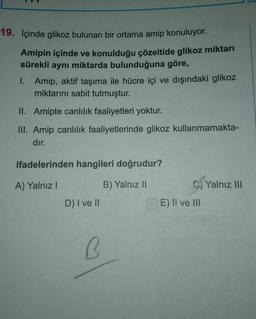 19. İçinde glikoz bulunan bir ortama amip konuluyor.
Amipin içinde ve konulduğu çözeltide glikoz miktarı
sürekli aynı miktarda bulunduğuna göre,
1. Amip, aktif taşıma ile hücre içi ve dışındaki glikoz
miktarını sabit tutmuştur.
II. Amipte canlılık faaliyetleri yoktur.
III. Amip canlılık faaliyetlerinde glikoz kullanmamakta-
dır.
ifadelerinden hangileri doğrudur?
A) Yalnız I
B) Yalnız II
D) I ve II
B
E) II ve III
Yalnız III