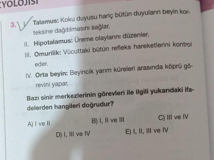 YO
3.
Talamus: Koku duyusu hariç bütün duyuların beyin kor-
teksine dağıtılmasını sağlar.
II. Hipotalamus: Üreme olaylarını düzenler.
III. Omurilik: Vücuttaki bütün refleks hareketlerini kontrol
eder.
IV. Orta beyin: Beyincik yarım küreleri arasında köprü 