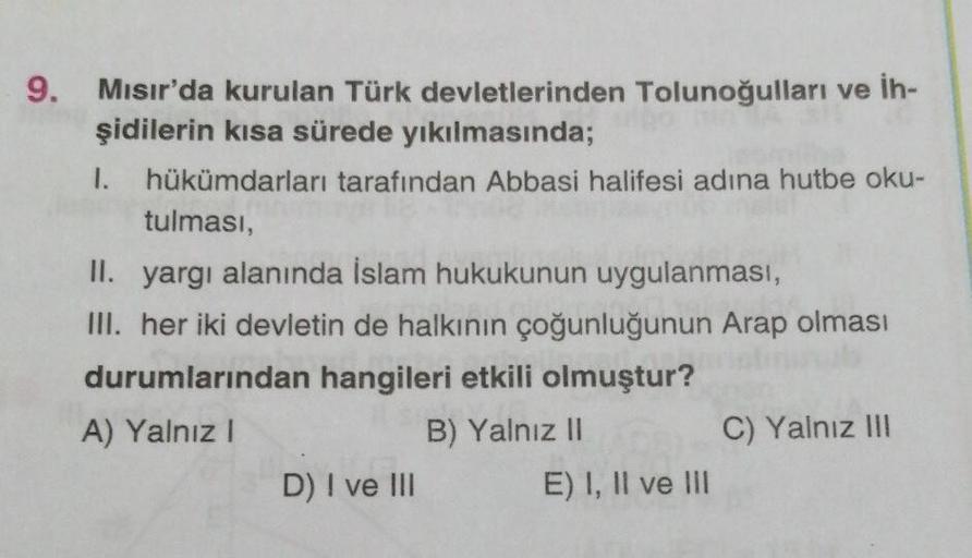 9. Mısır'da kurulan Türk devletlerinden Tolunoğulları ve İh-
şidilerin kısa sürede yıkılmasında;
1. hükümdarları tarafından Abbasi halifesi adına hutbe oku-
tulması,
II. yargı alanında İslam hukukunun uygulanması,
III. her iki devletin de halkının çoğunluğ