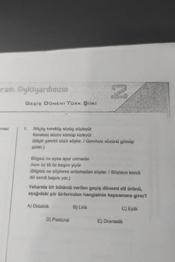 ram: @yksyardimcin
mesi
GEÇİŞ DÖNEMİ TÜRK ŞİİRİ
8. Biliglig kereklig sözüg söyleyür
Kereksiz sözini kömüp kizleyür
(Bilgili gerekli sözü söyler. / Gereksiz sözünü gömüp
gizler.)
2
Biligsiz ne aysa ayur ukmadın
Anın öz tili öz başını yiyür
(Bilgisiz ne söyl