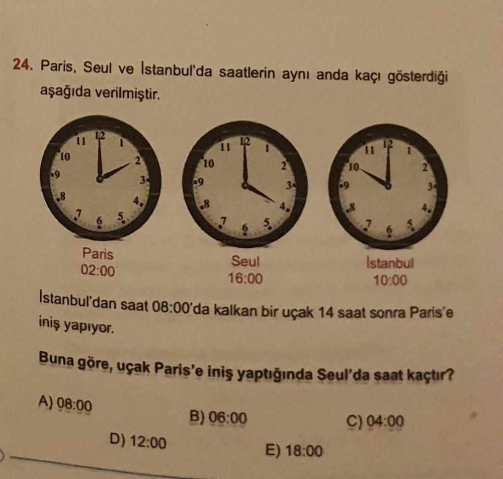 24. Paris, Seul ve Istanbul'da saatlerin aynı anda kaçı gösterdiği
aşağıda verilmiştir.
+9
10
00
Paris
02:00
34
10
D) 12:00
-9
00
11
Seul
16:00
10º
B) 06:00
10.
E) 18:00
+9
11
Istanbul'dan saat 08:00'da kalkan bir uçak 14 saat sonra Paris'e
iniş yapıyor.
B