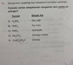 11.
Simyacıların keşfettiği bazı bileşiklerin formülleri verilmiştir.
Formülü verilen bileşiklerden hangisinin ismi yanlış ya-
zılmıştır?
Formül
Bileşik Adı
A) H₂SO4 Sulo lan Zaç yağı milxnsyah mada
B) HNO3
Tuz ruhu
insben nunus
insloC) KNO3 nevesned Güherçile veneb mabom
centeteol
D) Na₂CO3
Çamaşır sodası
Göztaşı
E)
29mist
CuSO45H₂O
Il ev 10
levii 1 (3
mliney
NnDoud
Silids valignari nel