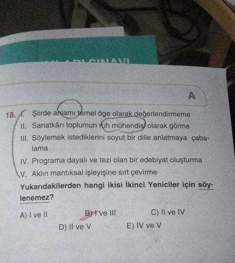 PLSINAVI
anlamı tem
18. Şiirde anlamı temel öge olarak değerlendirmeme
II. Sanatkârı toplumun ruh mühendisi olarak görme
III. Söylemek istediklerini soyut bir dille anlatmaya çaba-
lama
lenemez?
IV. Programa dayalı ve tezi olan bir edebiyat oluşturma
V. Ak