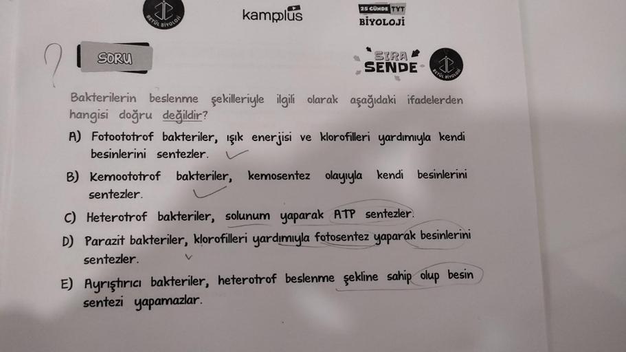 21
SORU
BETÜL
BİYOLOJI
kamplus
25 CUNDE TYT
BİYOLOJİ
SIRA
SENDE
BETÜL
B) Kemoototrof bakteriler, kemosentez
sentezler.
BIVOLOJI
Bakterilerin beslenme şekilleriyle ilgili olarak aşağıdaki ifadelerden
hangisi doğru değildir?
A) Fotoototrof bakteriler, ışık e