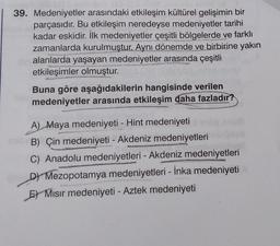 39. Medeniyetler arasındaki etkileşim kültürel gelişimin bir
parçasıdır. Bu etkileşim neredeyse medeniyetler tarihi
kadar eskidir. İlk medeniyetler çeşitli bölgelerde ve farklı
zamanlarda kurulmuştur. Aynı dönemde ve birbirine yakın
alanlarda yaşayan medeniyetler arasında çeşitli
etkileşimler olmuştur.
Buna göre aşağıdakilerin hangisinde verilen
medeniyetler arasında etkileşim daha fazladır?
LUDU
A) Maya medeniyeti - Hint medeniyeti
B) Çin medeniyeti - Akdeniz medeniyetleri
C) Anadolu medeniyetleri - Akdeniz medeniyetleri
D) Mezopotamya medeniyetleri - İnka medeniyeti
E Mısır medeniyeti - Aztek medeniyeti
Me