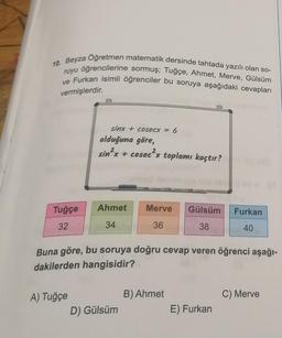 10. Beyza Oğretmen matematik dersinde tahtada yazılı olan so-
ruyu öğrencilerine sormuş; Tuğçe, Ahmet, Merve, Gülsüm
ve Furkan isimli öğrenciler bu soruya aşağıdaki cevapları
vermişlerdir.
Tuğçe
32
sinx + cosecx = 6
A) Tuğçe
olduğuna göre,
2x + cosec²x toplamı kaçtır?
sin²x
Ahmet
34
Merve Gülsüm
36
38
Buna göre, bu soruya doğru cevap veren öğrenci aşağı-
dakilerden hangisidir?
D) Gülsüm
B) Ahmet
Furkan
40
E) Furkan
C) Merve