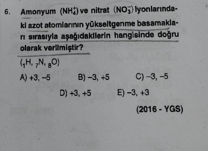 6.
Amonyum (NH) ve nitrat (NO3) lyonlarında-
ki azot atomlarının yükseltgenme basamakla-
rı sırasıyla aşağıdakilerin hangisinde doğru
olarak verilmiştir?
(₁H, 7N, 80)
A) +3, -5
B) -3, +5 C) -3, -5
E) -3, +3
D) +3, +5
(2016-YGS)