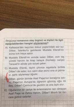 Sergüzeşt romanının olay örgüsü ve kişileri ile ilgili
aşağıdakilerden hangisi söylenemez?
A) Kafkasya'dan kaçırılan dokuz yaşlarındaki esir kız
Dilber, İstanbul'a getirilerek Mustafa Efendi'nin
evine kırk liraya satılır.
B) Mustafa Efendi'nin evinde kalan Dilber, evin taş
yürekli hanımı ile Arap halayık (hizmetçi, cariye)
Teravet'in elinde çok eziyet çeker.
C) Mustafa Efendi, tayini çıkınca eşyalarla birlikte
Dilber'i de satar; kızı satın alan esirci ona ut çalma-
yı, şarkı söylemeyi öğretir.
D) Dilber, günün birinde Asaf Paşa'nın konağına satı-
lir; Paşa'nın Avrupa'da öğrenim görmüş oğlu Ali
Bey, Dilber'i Çamlıca'da gezdirir ve ona âşık olur.
E) Oğullarının bir cariye ile evlenmesine razı olmayan
Asaf Paşa ve Zehra Hanım, Dilber'i Mısırlı bir tüc-
cara gizlice satarlar.