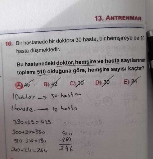 10. Bir hastanede bir doktora 30 hasta, bir hemşireye de 10
hasta düşmektedir.
Bu hastanedeki doktor, hemşire ve hasta sayılarının
toplamı 510 olduğuna göre, hemşire sayısı kaçtır?
C) 30 D) 30
A 45
B) 42
E) 24
Doktor 30 hasta
I hemsire 10 hesta
→
13. ANTRE