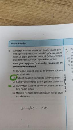 6.
Sosyal Bilimler
Atmosfer, hidrosfer, litosfer ve biyosfer sürekli birbi-
riyle ilişki içerisindedir. Atmosfer Dünya'yı çepeçevre
saran ve çeşitli gazlardan oluşan doğal bir ortamdır.
Bu ortam insan üzerinde büyük etkiye sahiptir.
Buna göre, aşağıdaki örneklerden hangisinde bu
etkiden söz edilemez?
A) Kuraklığın şiddetli olduğu bölgelerde nüfusun
seyrek olması
B) Volkanik dağların çevresinde tarım yapılması
C) Kutba yakın yerlerde evlerin çatısının dik olması
D) Güneydoğu Asya'da sel ve taşkınların can kay-
bına neden olması
E) Meksike Körfezi'ndeki kasırgaların hayatı olum-
suz etkilemesi
Atmosfer - insen
8.
MUBA YAYINLARI
Biz
ha
ya
sa
ça
6 şi
Ü
B
a