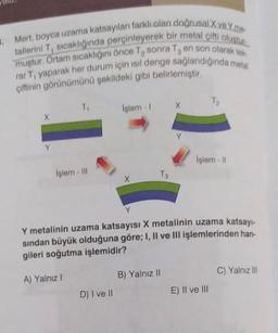 3. Mert, boyca uzama katsayıları farklı olan doğrusal X ve Yme
tallerini T, sıcaklığında perçinleyerek bir metal çifti oluştur
muştur. Ortam sıcaklığını önce T₂ sonra Ta en son olarak tek
rar T, yaparak her durum için isil denge sağlandığında metal
çiftinin görünümünü şekildeki gibi belirlemiştir.
X
Y
T₁
İşlem-III
İşlem - I X
D) I ve II
X
T3
Y
Y metalinin uzama katsayısı X metalinin uzama katsayı-
sından büyük olduğuna göre; I, II ve III işlemlerinden han-
gileri soğutma işlemidir?
A) Yalnız I
B) Yalnız II
İşlem - 11
E) II ve III
C) Yalnız III