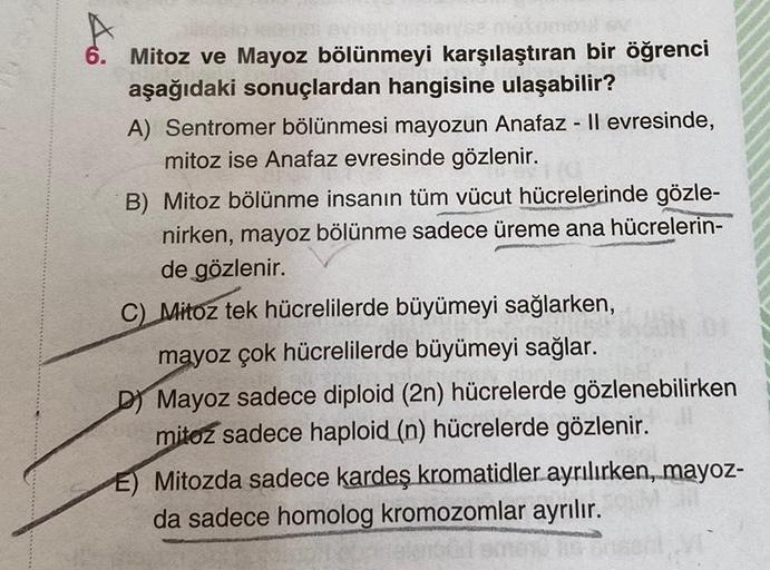 6. Mitoz ve Mayoz bölünmeyi karşılaştıran bir öğrenci
aşağıdaki sonuçlardan hangisine ulaşabilir?
A) Sentromer bölünmesi mayozun Anafaz - Il evresinde,
mitoz ise Anafaz evresinde gözlenir.
B) Mitoz bölünme insanın tüm vücut hücrelerinde gözle-
nirken, mayo