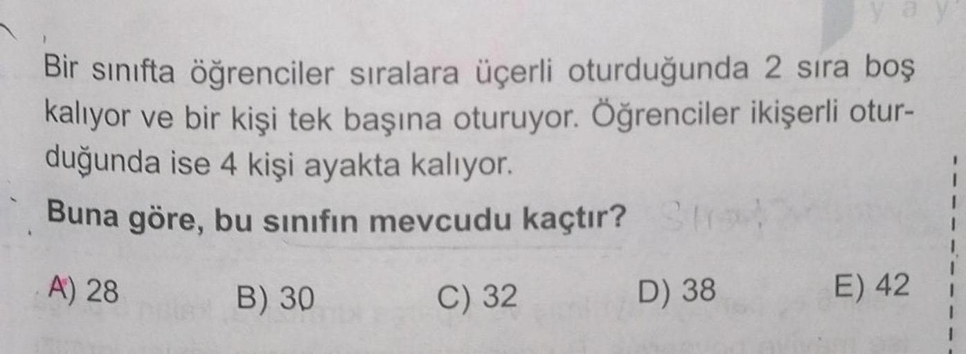 Bir sınıfta öğrenciler sıralara üçerli oturduğunda 2 sıra boş
kalıyor ve bir kişi tek başına oturuyor. Öğrenciler ikişerli otur-
duğunda ise 4 kişi ayakta kalıyor.
Buna göre, bu sınıfın mevcudu kaçtır? Stro
A) 28
D) 38
B) 30
C) 32
E) 42
1