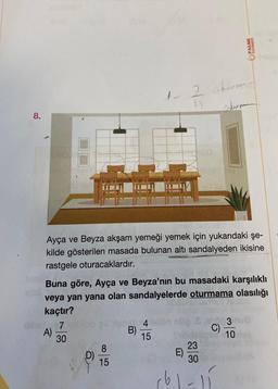 8.
A)
7
30
D)
1.
8
15
Ayça ve Beyza akşam yemeği yemek için yukarıdaki şe-
kilde gösterilen masada bulunan altı sandalyeden ikisine
rastgele oturacaklardır.
No 4
B)
15
1)
Buna göre, Ayça ve Beyza'nın bu masadaki karşılıklı
veya yan yana olan sandalyelerde oturmama olasılığı
kaçtır?
E)
obm
23
30
JARNAVA
C)
PALME
sterman
3m
10