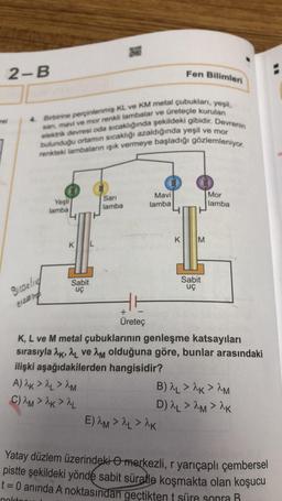 2-B
rel
Sicarling
cizding
4. Birbirine perçinlenmiş KL ve KM metal çubukları, yeşil,
elektrik devresi oda sıcaklığında şekildeki gibidir. Devrenin
san, mavi ve mor renkli lambalar ve üreteçle kurulan
bulunduğu ortamın sıcaklığı azaldığında yeşil ve mor
renkteki lambaların işık vermeye başladığı gözlemleniyor.
Yeşil
lamba
KL
Sabit
uç
CA
Sarı
lamba
A) 2K > L > 2M
C)^M>^K> ^L
+
Üreteç
Mavi
lamba
Fen Bilimleri
E) AM > ^L > AK
K M
Sabit
uç
K, L ve M metal çubuklarının genleşme katsayıları
sırasıyla AK, AL ve AM olduğuna göre, bunlar arasındaki
ilişki aşağıdakilerden hangisidir?
Mor
lamba
B) AL > ^K> ^M
D) ^L > ^M> ^K
Yatay düzlem üzerindeki merkezli, r yarıçaplı çembersel
pistte şekildeki yönde sabit süratle koşmakta olan koşucu
t = 0 anında A noktasından geçtikten t süre sonra R
nokto