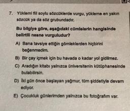 7. Yüklemi fiil soylu sözcüklerde vurgu, yükleme en yakın
sözcük ya da söz grubundadır.
Bu bilgiye göre, aşağıdaki cümlelerin hangisinde
belirtili nesne vurguludur?
A) Bana tavsiye ettiğin gömleklerden hiçbirini
beğenmedim.
B) Bir çay içmek için bu havada o kadar yol gidilmez.
C) Aradığın kitabı yalnızca üniversitenin kütüphanesinde
bulabilirsin.
D) Iki gün önce başlayan yağmur, tüm şiddetiyle devam
ediyor.
E) Çocukluk günlerimden yalnızca bu fotoğrafım var.