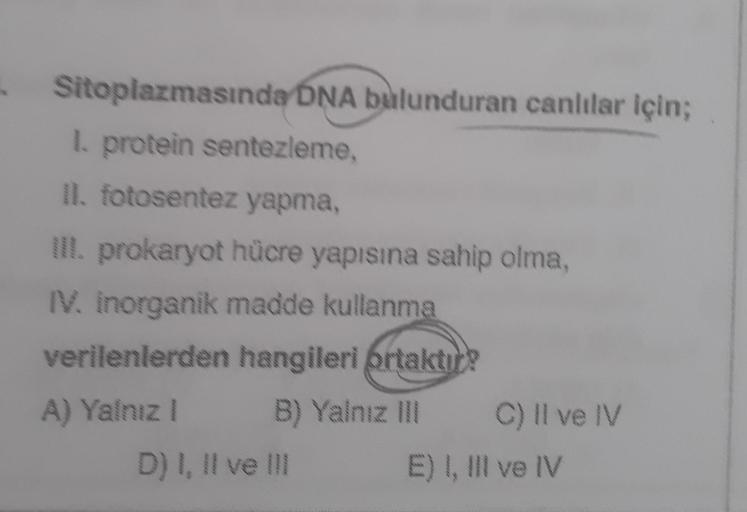 Sitoplazmasında DNA bulunduran canlılar için;
1. protein sentezleme,
II. fotosentez yapma,
III. prokaryot hücre yapısına sahip olma,
IV. inorganik madde kullanma
verilenlerden hangileri ortaktır?
A) Yalnız I
B) Yalnız III
D) I, II ve III
C) II ve IV
E) I,