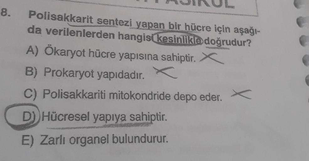 8.
3
*
Polisakkarit sentezi
yapan bir hücre için aşağı-
da verilenlerden hangisi kesinlikle doğrudur?
A) Ökaryot hücre yapısına sahiptir. X
B) Prokaryot yapıdadır. C
C) Polisakkariti mitokondride depo eder.
D)) Hücresel yapıya sahiptir.
E) Zarli organel bu
