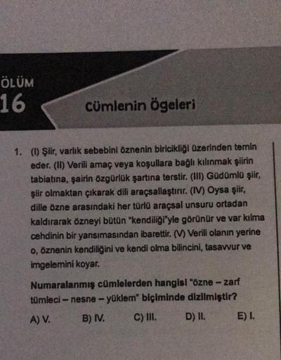 ÖLÜM
16
Cümlenin ögeleri
1. (1) Şiir, varlık sebebini öznenin biricikliği üzerinden temin
eder. (II) Verili amaç veya koşullara bağlı kılınmak şiirin
tabiatına, şairin özgürlük şartına terstir. (III) Güdümlü şiir,
şiir olmaktan çıkarak dili araçsallaştırır