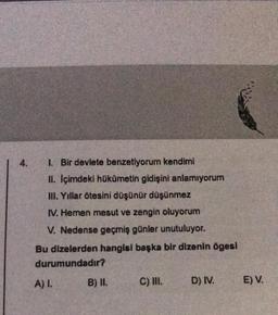 I. Bir devlete benzetiyorum kendimi
II. Içimdeki hükümetin gidişini anlamıyorum
III. Yıllar ötesini düşünür düşünmez
IV. Hemen mesut ve zengin oluyorum
V. Nedense geçmiş günler unutuluyor.
Bu dizelerden hangisi başka bir dizenin ögesi
durumundadır?
A) I.
B) II.
C) III.
D) IV.
E) V.