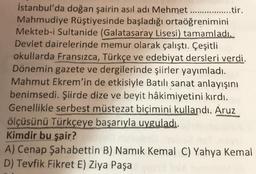 İstanbul'da doğan şairin asıl adı Mehmet ............
Mahmudiye Rüştiyesinde başladığı ortaöğrenimini
Mekteb-i Sultanide (Galatasaray Lisesi) tamamladı.
Devlet dairelerinde memur olarak çalıştı. Çeşitli
okullarda Fransızca, Türkçe ve edebiyat dersleri verdi.
Dönemin gazete ve dergilerinde şiirler yayımladı.
Mahmut Ekrem'in de etkisiyle Batılı sanat anlayışını
benimsedi. Şiirde dize ve beyit hâkimiyetini kırdı.
Genellikle serbest müstezat biçimini kullandı. Aruz
ölçüsünü Türkçeye başarıyla uyguladı.
Kimdir bu şair?
..........tir.
A) Cenap Şahabettin B) Namık Kemal C) Yahya Kemal
D) Tevfik Fikret E) Ziya Paşa