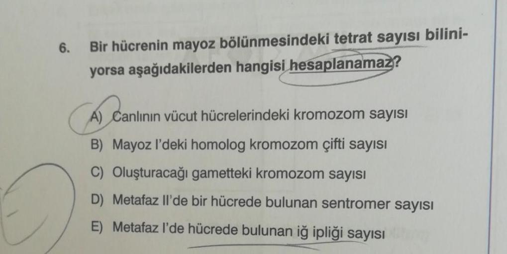 6.
Bir hücrenin mayoz bölünmesindeki tetrat sayısı bilini-
yorsa aşağıdakilerden hangisi hesaplanamaz?
CA
A) Canlının vücut hücrelerindeki kromozom sayısı
B) Mayoz I'deki homolog kromozom çifti sayısı
C) Oluşturacağı gametteki kromozom sayısı
D) Metafaz Il