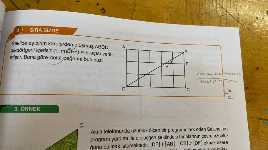 2 SIRA SİZDE
Şekilde eş birim karelerden oluşmuş ABCD
dikdörtgeni içerisinde m (BEF) = x açısı veril-
miştir. Buna göre cotx değerini bulunuz.
3. ÖRNEK
C
A
D
VE
B
LL
F
C
komsu dikenaruz
Kargi
Akıllı telefonunda uzunluk ölçen bir programı fark eden Sakine,