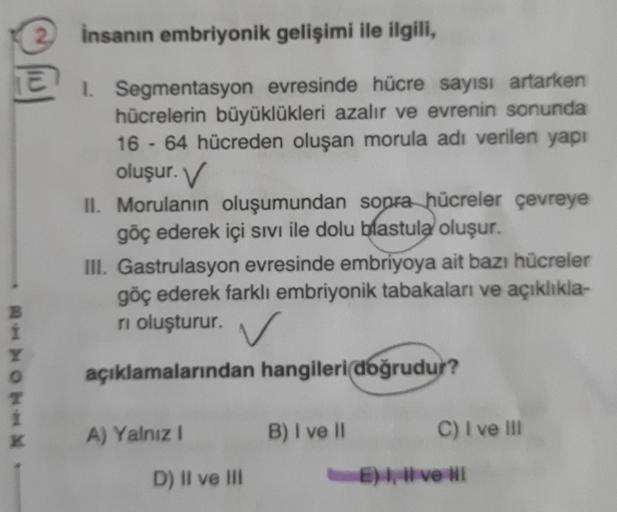 2 insanın embriyonik gelişimi ile ilgili,
E 1. Segmentasyon evresinde hücre sayısı artarken
hücrelerin büyüklükleri azalır ve evrenin sonunda
16 - 64 hücreden oluşan morula adı verilen yapı
oluşur. V
B
1
Y
0
T
İ
K
II. Morulanın oluşumundan sonra hücreler ç