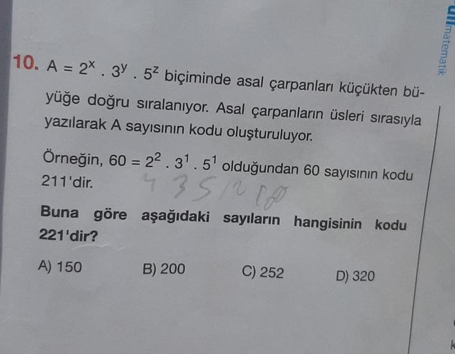 10. A = 2*. 3. 52 biçiminde asal çarpanları küçükten bü-
yüğe doğru sıralanıyor. Asal çarpanların üsleri sırasıyla
yazılarak A sayısının kodu oluşturuluyor.
Örneğin, 60 = 2².3¹.51 olduğundan 60 sayısının kodu
4.3512160
211'dir.
Buna göre aşağıdaki sayıları